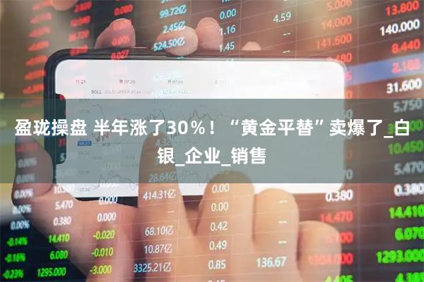 盈珑操盘 半年涨了30％！“黄金平替”卖爆了_白银_企业_销售