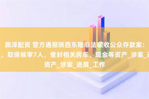 鼎泽配资 警方通报陕西东隆非法吸收公众存款案：逮捕12人，取保候审7人，查封相关房车、现金等资产_涉案_进展_工作
