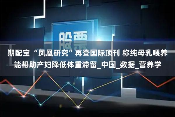 期配宝 “凤凰研究”再登国际顶刊 称纯母乳喂养能帮助产妇降低体重滞留_中国_数据_营养学