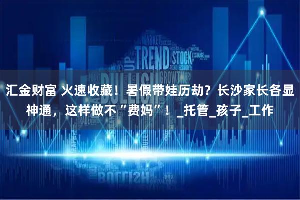 汇金财富 火速收藏!暑假带娃历劫?长沙家长各显神通,这样做不“费妈”!_托管_孩子_工作