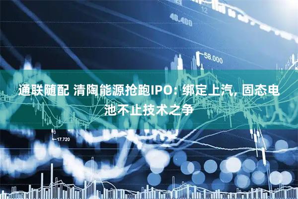 通联随配 清陶能源抢跑IPO: 绑定上汽, 固态电池不止技术之争