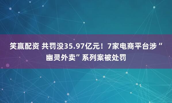 笑赢配资 共罚没35.97亿元！7家电商平台涉“幽灵外卖”系列案被处罚