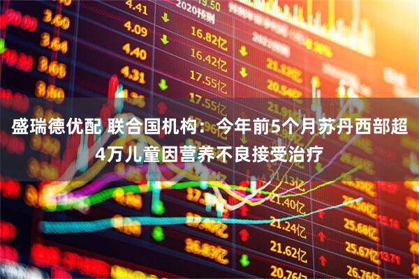 盛瑞德优配 联合国机构:今年前5个月苏丹西部超4万儿童因营养不良接受治疗