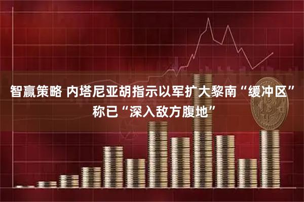 智赢策略 内塔尼亚胡指示以军扩大黎南“缓冲区” 称已“深入敌方腹地”