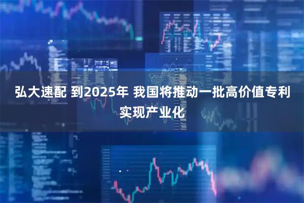 弘大速配 到2025年 我国将推动一批高价值专利实现产业化