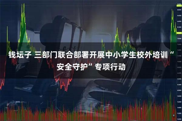钱坛子 三部门联合部署开展中小学生校外培训“安全守护”专项行动