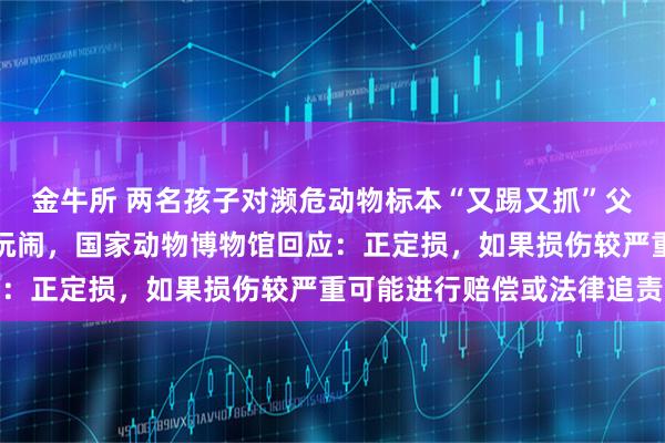 金牛所 两名孩子对濒危动物标本“又踢又抓”父亲不制止反而跟着一起玩闹,国家动物博物馆回应:正定损,如果损伤较严重可能进行赔偿或法律追责