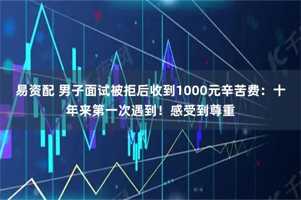 易资配 男子面试被拒后收到1000元辛苦费：十年来第一次遇到！感受到尊重