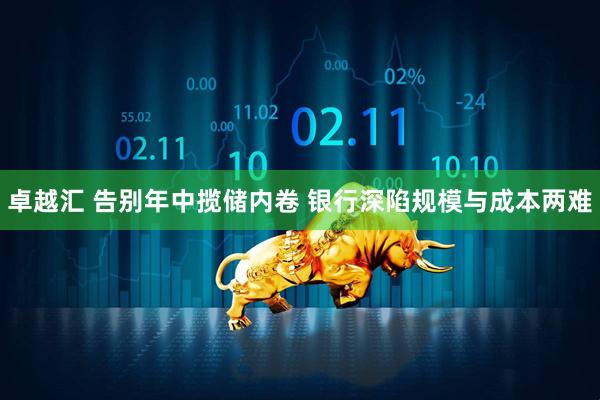 卓越汇 告别年中揽储内卷 银行深陷规模与成本两难