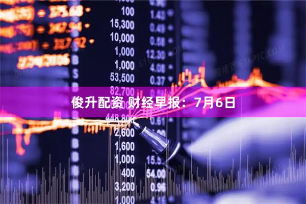 俊升配资 财经早报：7月6日