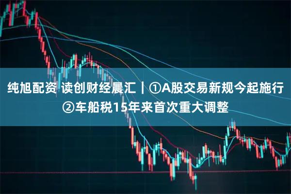 纯旭配资 读创财经晨汇｜①A股交易新规今起施行②车船税15年来首次重大调整